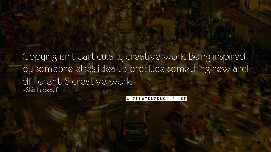 Shia Labeouf Quotes: Copying isn't particularly creative work. Being inspired by someone else's idea to produce something new and different IS creative work.