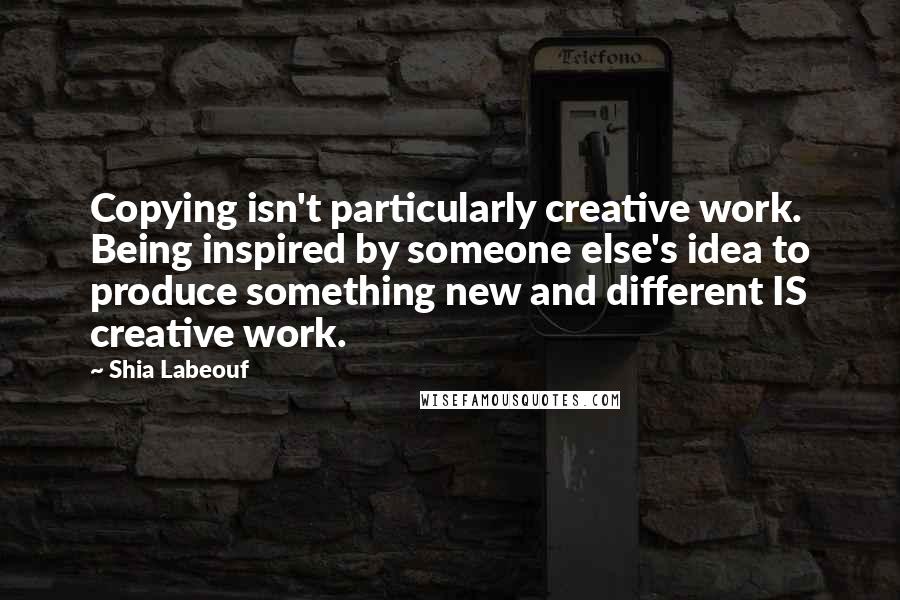 Shia Labeouf Quotes: Copying isn't particularly creative work. Being inspired by someone else's idea to produce something new and different IS creative work.