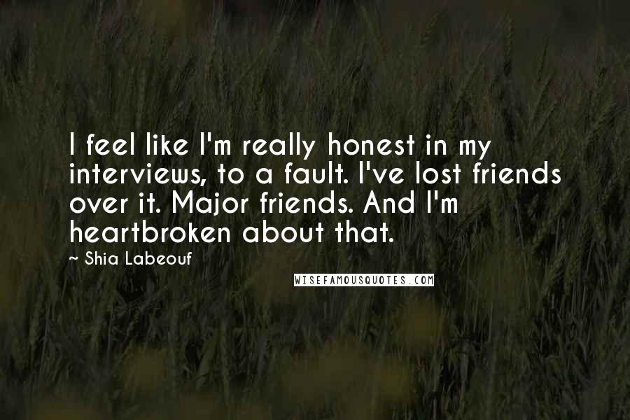 Shia Labeouf Quotes: I feel like I'm really honest in my interviews, to a fault. I've lost friends over it. Major friends. And I'm heartbroken about that.