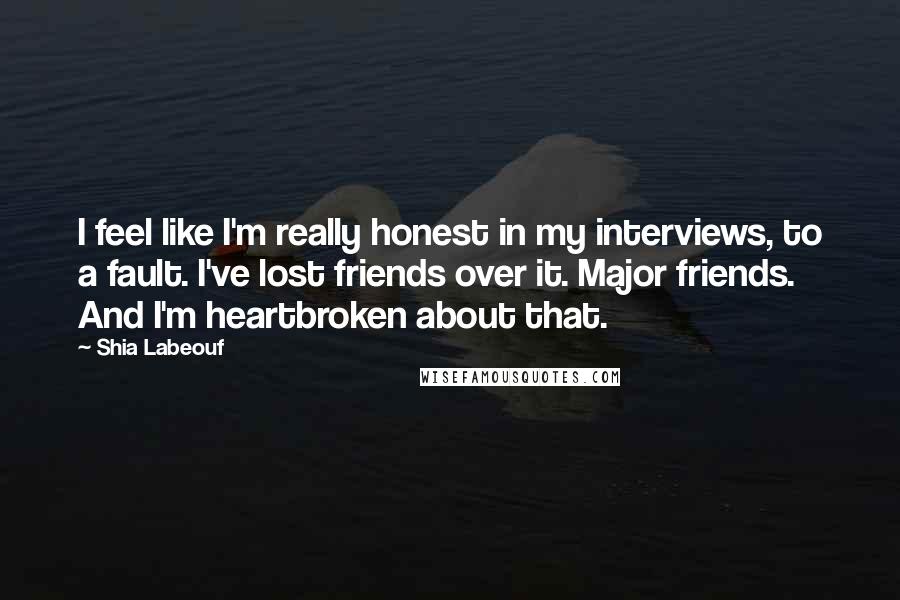 Shia Labeouf Quotes: I feel like I'm really honest in my interviews, to a fault. I've lost friends over it. Major friends. And I'm heartbroken about that.