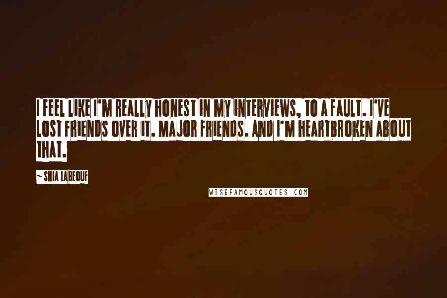 Shia Labeouf Quotes: I feel like I'm really honest in my interviews, to a fault. I've lost friends over it. Major friends. And I'm heartbroken about that.