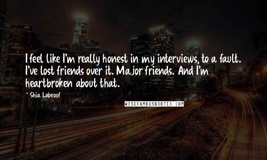 Shia Labeouf Quotes: I feel like I'm really honest in my interviews, to a fault. I've lost friends over it. Major friends. And I'm heartbroken about that.