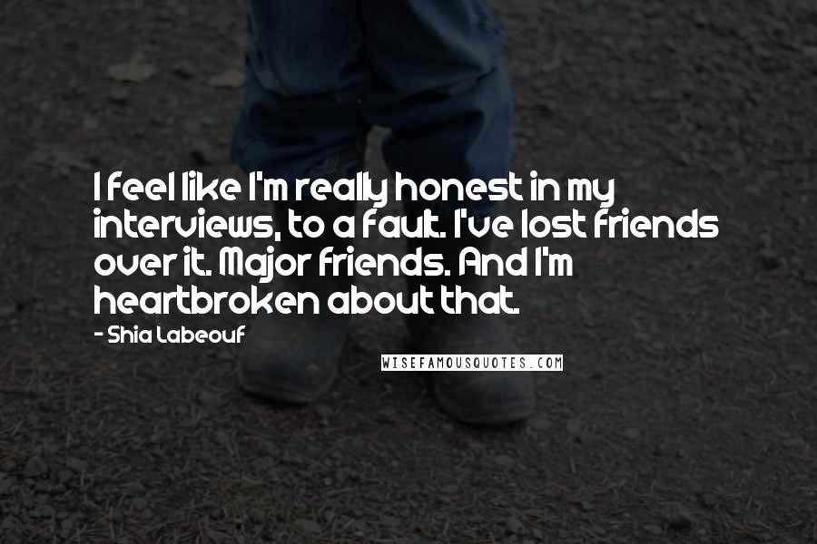 Shia Labeouf Quotes: I feel like I'm really honest in my interviews, to a fault. I've lost friends over it. Major friends. And I'm heartbroken about that.