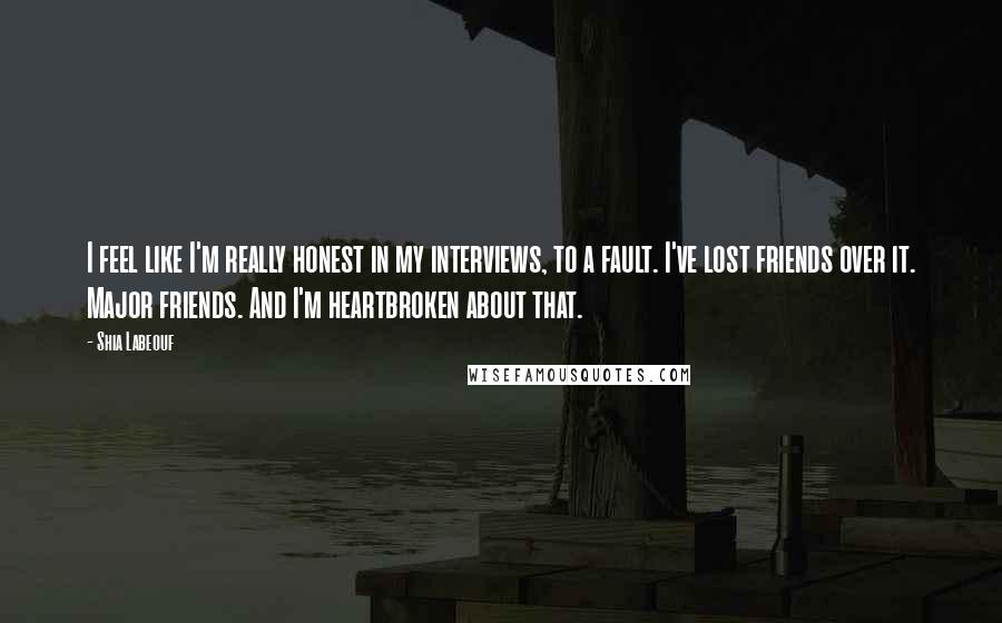 Shia Labeouf Quotes: I feel like I'm really honest in my interviews, to a fault. I've lost friends over it. Major friends. And I'm heartbroken about that.