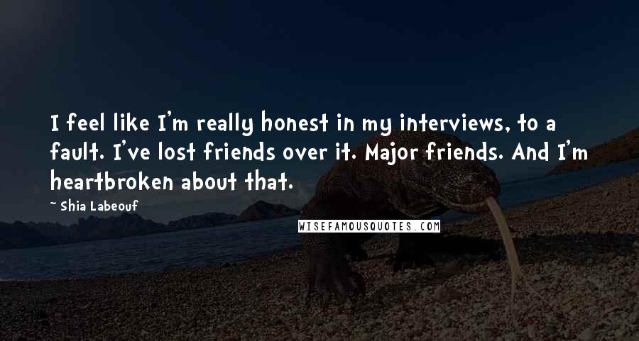 Shia Labeouf Quotes: I feel like I'm really honest in my interviews, to a fault. I've lost friends over it. Major friends. And I'm heartbroken about that.