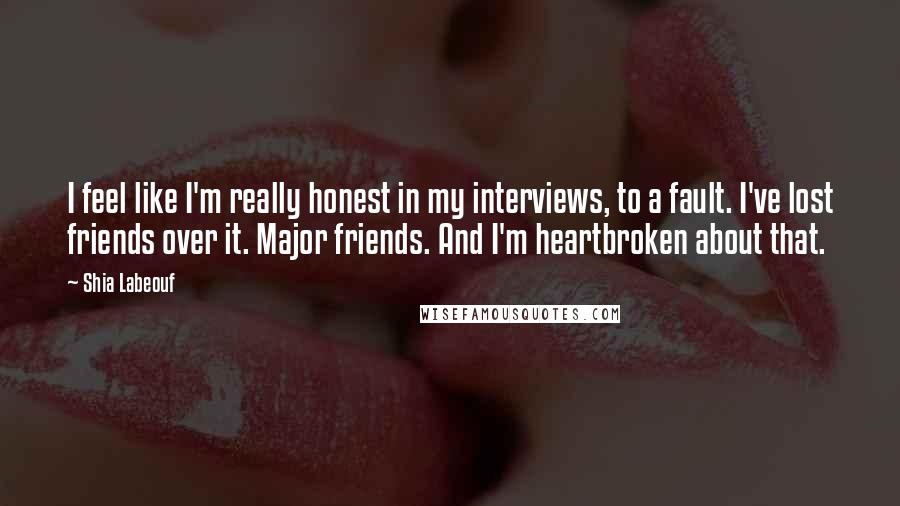 Shia Labeouf Quotes: I feel like I'm really honest in my interviews, to a fault. I've lost friends over it. Major friends. And I'm heartbroken about that.