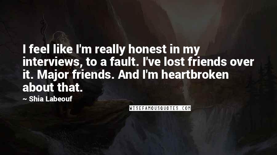 Shia Labeouf Quotes: I feel like I'm really honest in my interviews, to a fault. I've lost friends over it. Major friends. And I'm heartbroken about that.