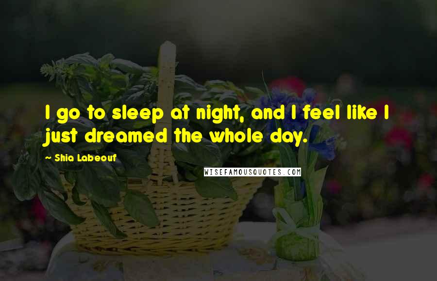 Shia Labeouf Quotes: I go to sleep at night, and I feel like I just dreamed the whole day.