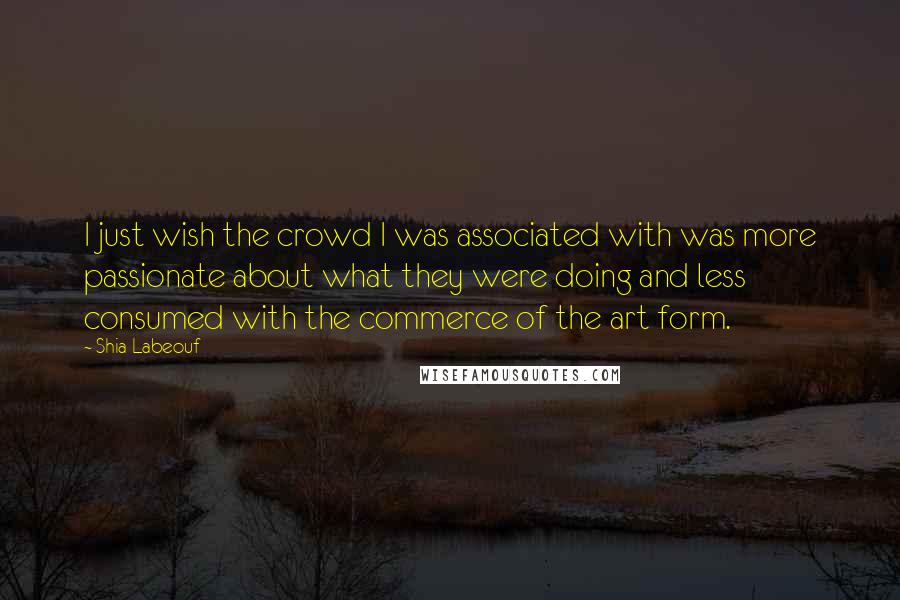 Shia Labeouf Quotes: I just wish the crowd I was associated with was more passionate about what they were doing and less consumed with the commerce of the art form.