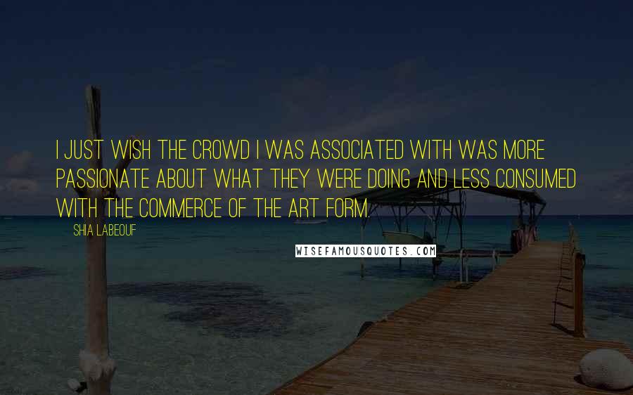 Shia Labeouf Quotes: I just wish the crowd I was associated with was more passionate about what they were doing and less consumed with the commerce of the art form.