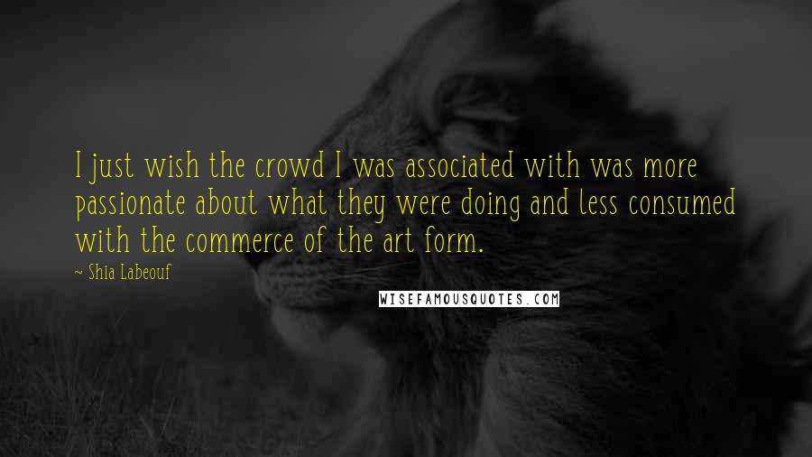 Shia Labeouf Quotes: I just wish the crowd I was associated with was more passionate about what they were doing and less consumed with the commerce of the art form.