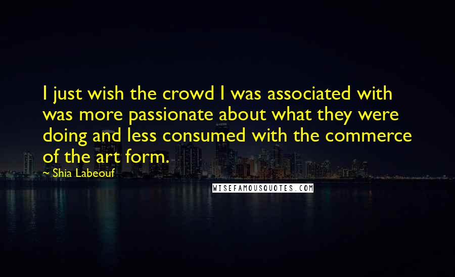 Shia Labeouf Quotes: I just wish the crowd I was associated with was more passionate about what they were doing and less consumed with the commerce of the art form.