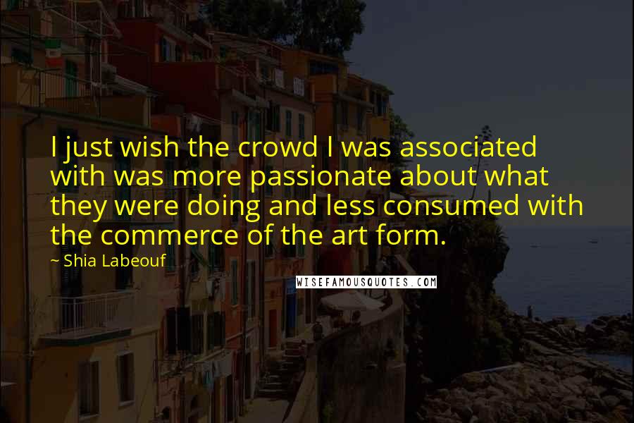 Shia Labeouf Quotes: I just wish the crowd I was associated with was more passionate about what they were doing and less consumed with the commerce of the art form.