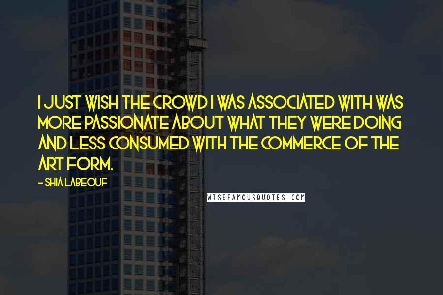 Shia Labeouf Quotes: I just wish the crowd I was associated with was more passionate about what they were doing and less consumed with the commerce of the art form.