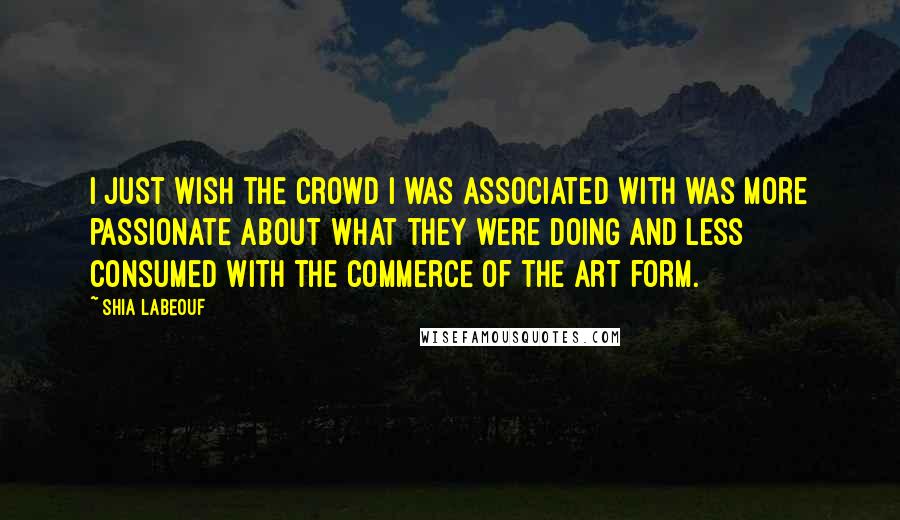 Shia Labeouf Quotes: I just wish the crowd I was associated with was more passionate about what they were doing and less consumed with the commerce of the art form.