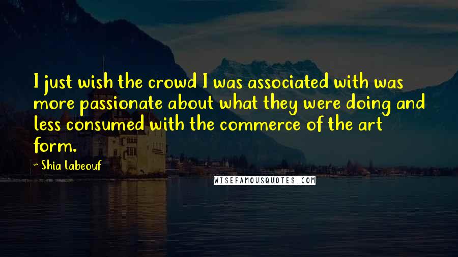 Shia Labeouf Quotes: I just wish the crowd I was associated with was more passionate about what they were doing and less consumed with the commerce of the art form.