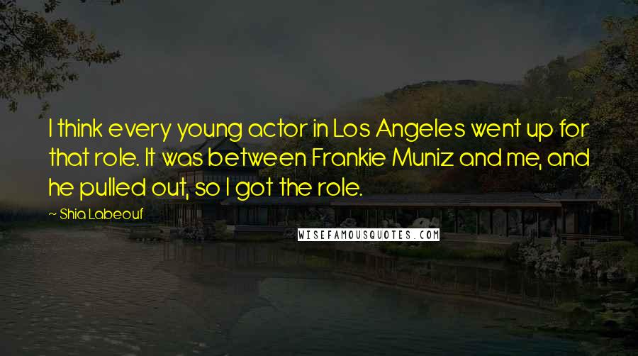 Shia Labeouf Quotes: I think every young actor in Los Angeles went up for that role. It was between Frankie Muniz and me, and he pulled out, so I got the role.