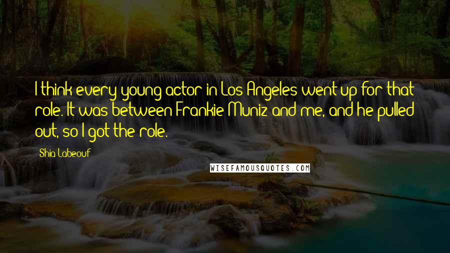 Shia Labeouf Quotes: I think every young actor in Los Angeles went up for that role. It was between Frankie Muniz and me, and he pulled out, so I got the role.