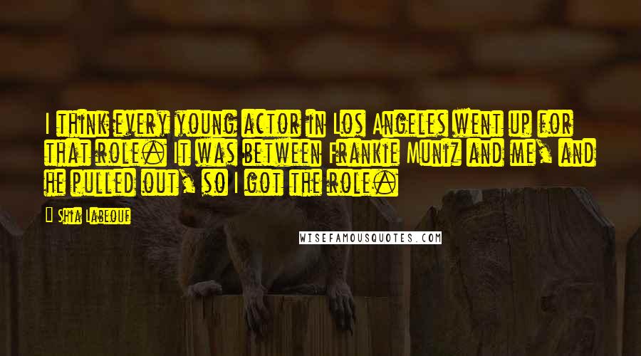 Shia Labeouf Quotes: I think every young actor in Los Angeles went up for that role. It was between Frankie Muniz and me, and he pulled out, so I got the role.