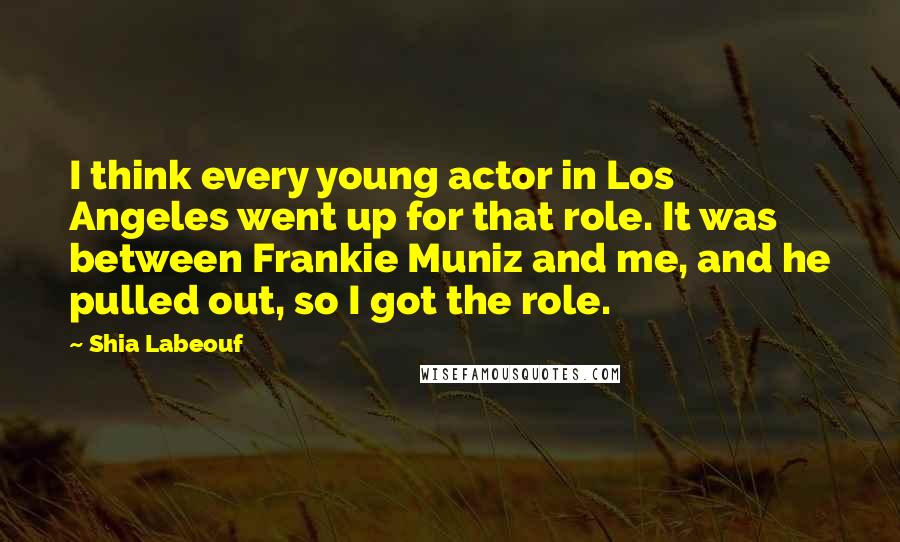 Shia Labeouf Quotes: I think every young actor in Los Angeles went up for that role. It was between Frankie Muniz and me, and he pulled out, so I got the role.