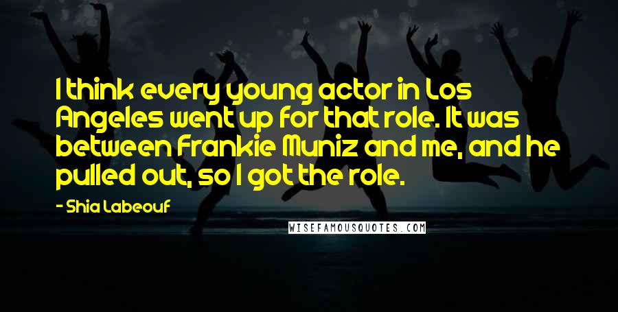 Shia Labeouf Quotes: I think every young actor in Los Angeles went up for that role. It was between Frankie Muniz and me, and he pulled out, so I got the role.