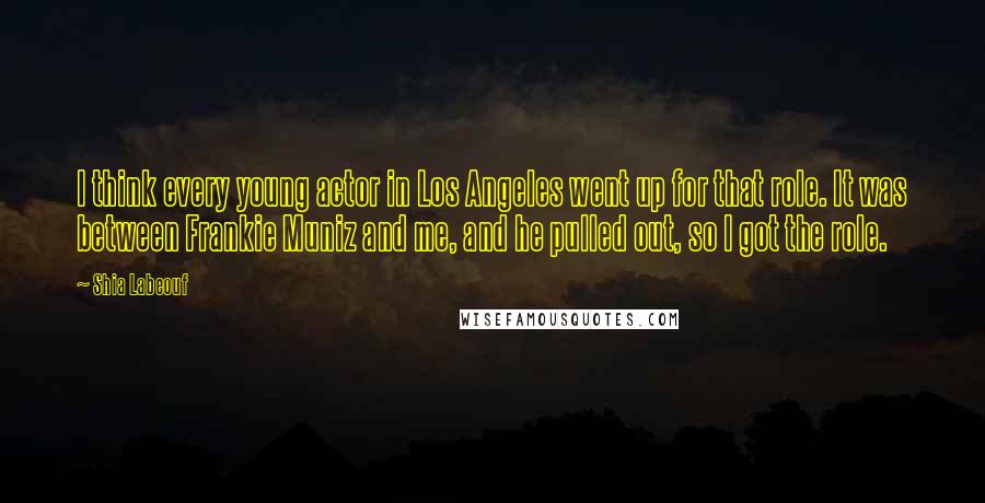 Shia Labeouf Quotes: I think every young actor in Los Angeles went up for that role. It was between Frankie Muniz and me, and he pulled out, so I got the role.