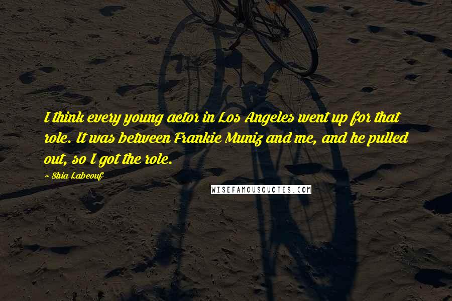 Shia Labeouf Quotes: I think every young actor in Los Angeles went up for that role. It was between Frankie Muniz and me, and he pulled out, so I got the role.