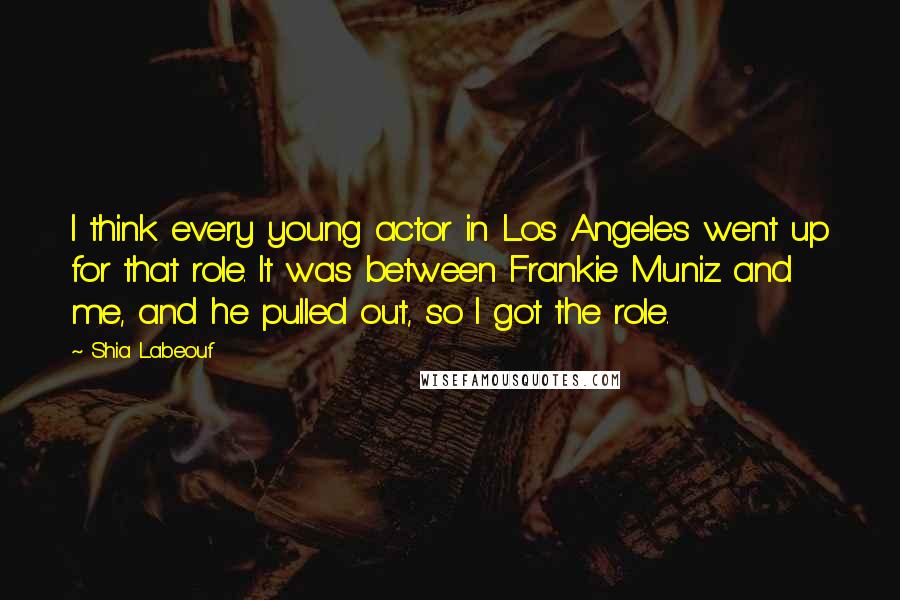 Shia Labeouf Quotes: I think every young actor in Los Angeles went up for that role. It was between Frankie Muniz and me, and he pulled out, so I got the role.