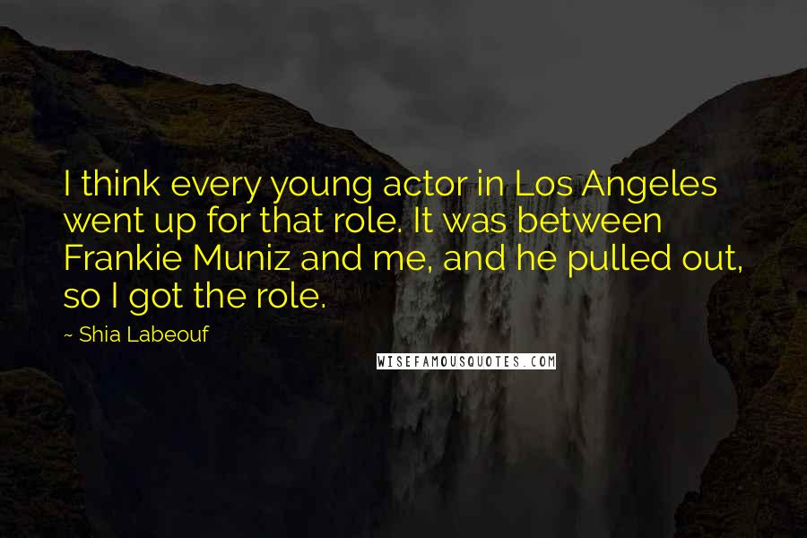 Shia Labeouf Quotes: I think every young actor in Los Angeles went up for that role. It was between Frankie Muniz and me, and he pulled out, so I got the role.