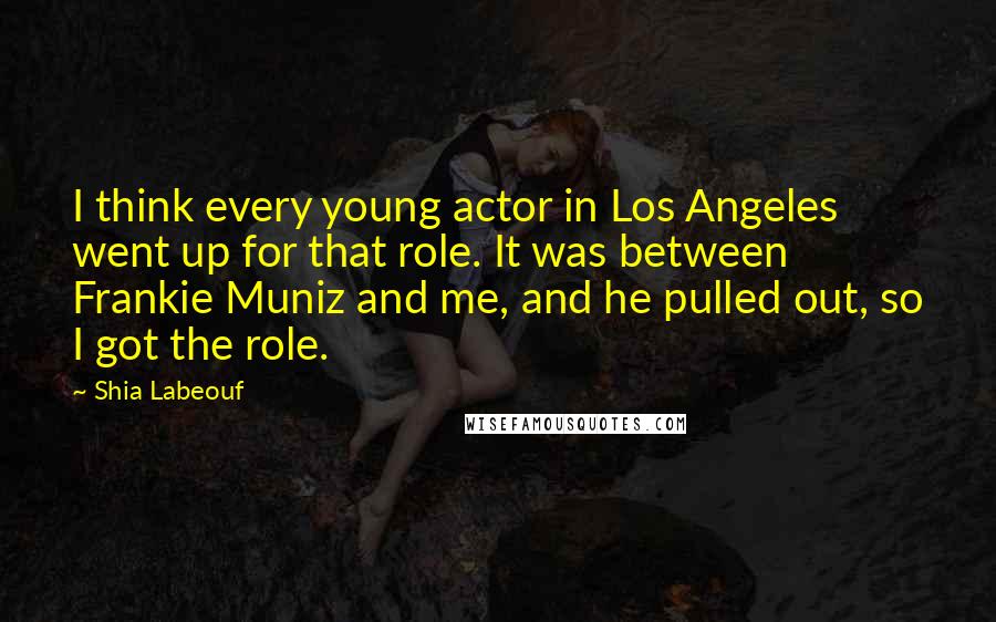 Shia Labeouf Quotes: I think every young actor in Los Angeles went up for that role. It was between Frankie Muniz and me, and he pulled out, so I got the role.