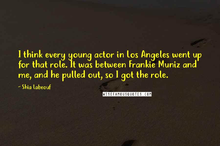 Shia Labeouf Quotes: I think every young actor in Los Angeles went up for that role. It was between Frankie Muniz and me, and he pulled out, so I got the role.