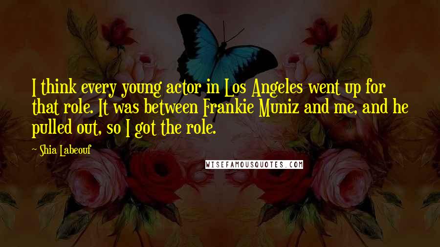 Shia Labeouf Quotes: I think every young actor in Los Angeles went up for that role. It was between Frankie Muniz and me, and he pulled out, so I got the role.