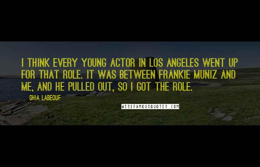Shia Labeouf Quotes: I think every young actor in Los Angeles went up for that role. It was between Frankie Muniz and me, and he pulled out, so I got the role.