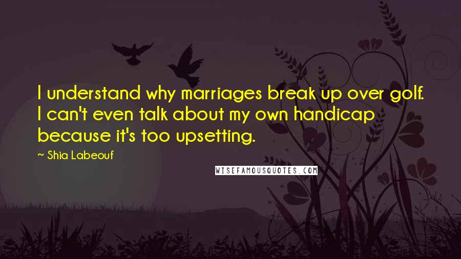 Shia Labeouf Quotes: I understand why marriages break up over golf. I can't even talk about my own handicap because it's too upsetting.