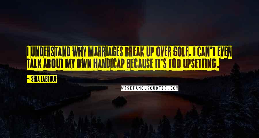 Shia Labeouf Quotes: I understand why marriages break up over golf. I can't even talk about my own handicap because it's too upsetting.