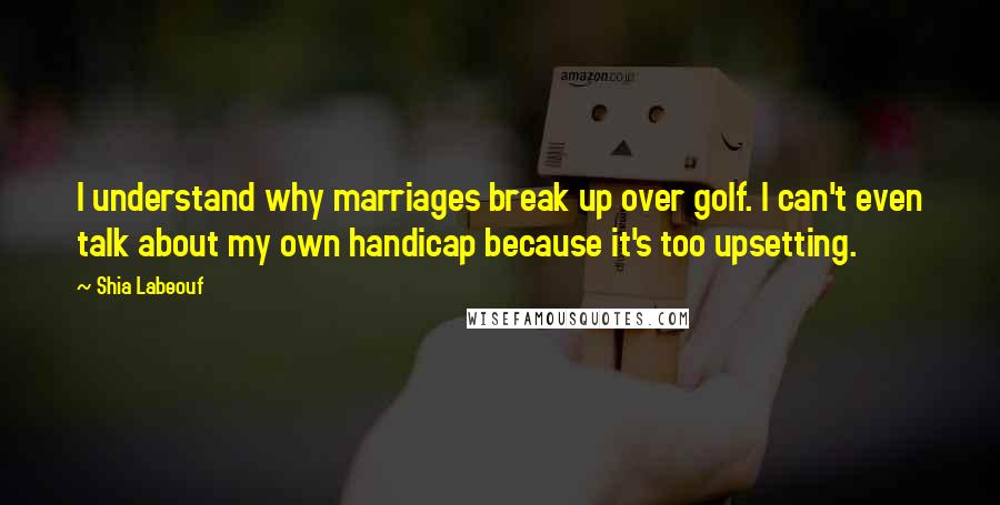 Shia Labeouf Quotes: I understand why marriages break up over golf. I can't even talk about my own handicap because it's too upsetting.