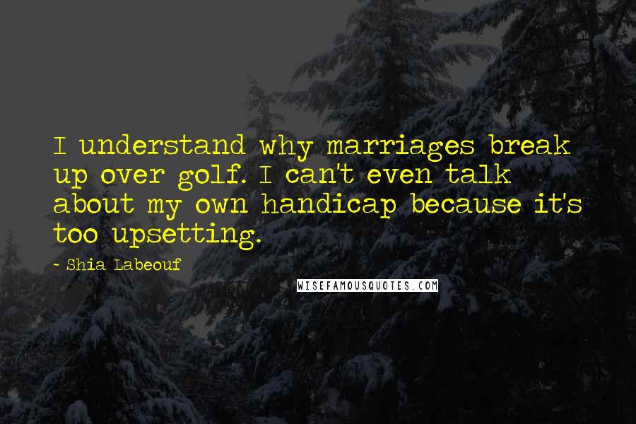 Shia Labeouf Quotes: I understand why marriages break up over golf. I can't even talk about my own handicap because it's too upsetting.