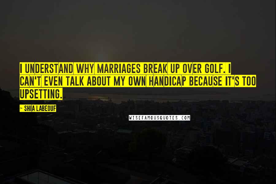 Shia Labeouf Quotes: I understand why marriages break up over golf. I can't even talk about my own handicap because it's too upsetting.