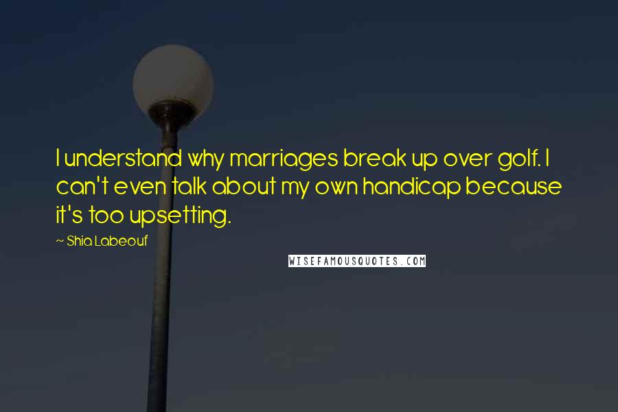 Shia Labeouf Quotes: I understand why marriages break up over golf. I can't even talk about my own handicap because it's too upsetting.