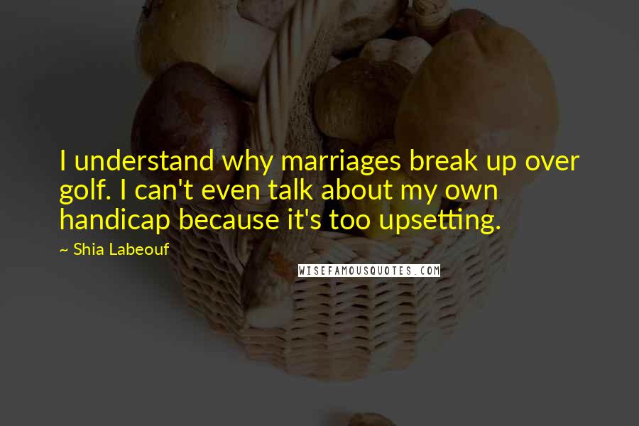 Shia Labeouf Quotes: I understand why marriages break up over golf. I can't even talk about my own handicap because it's too upsetting.