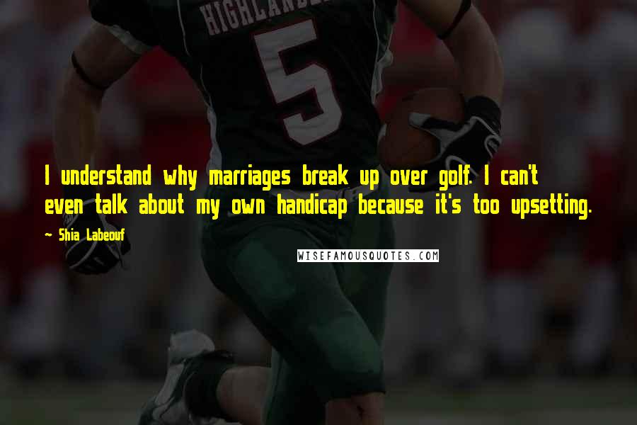 Shia Labeouf Quotes: I understand why marriages break up over golf. I can't even talk about my own handicap because it's too upsetting.