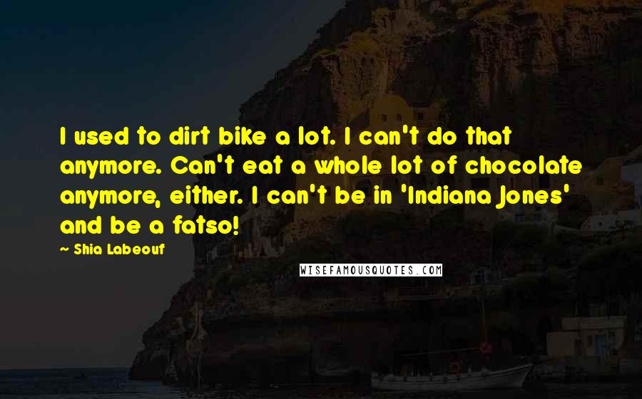 Shia Labeouf Quotes: I used to dirt bike a lot. I can't do that anymore. Can't eat a whole lot of chocolate anymore, either. I can't be in 'Indiana Jones' and be a fatso!