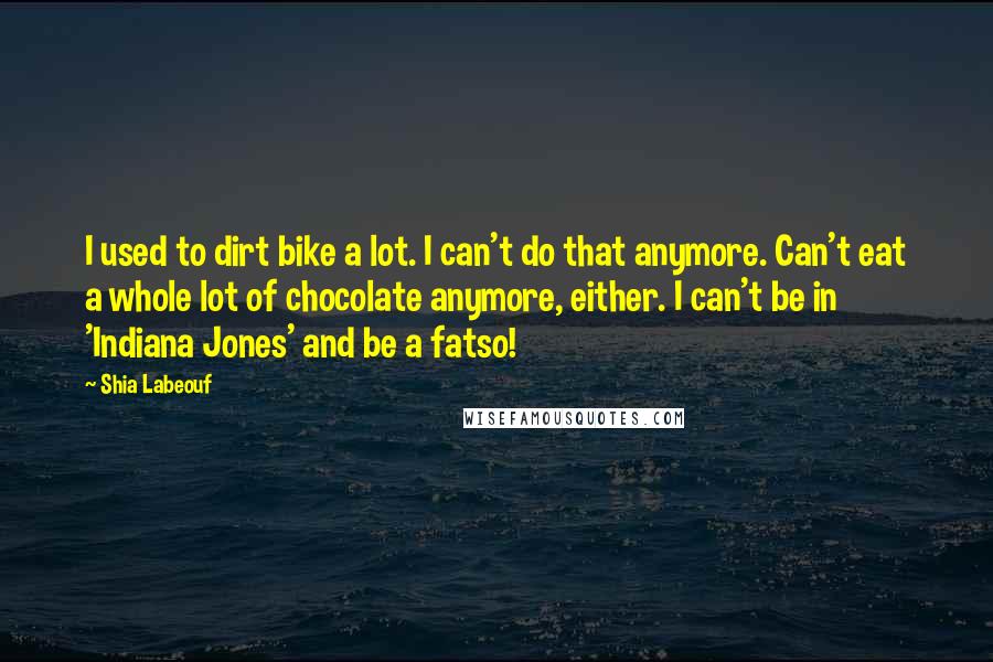 Shia Labeouf Quotes: I used to dirt bike a lot. I can't do that anymore. Can't eat a whole lot of chocolate anymore, either. I can't be in 'Indiana Jones' and be a fatso!
