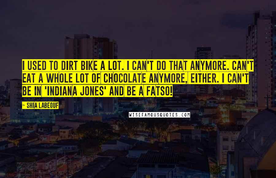 Shia Labeouf Quotes: I used to dirt bike a lot. I can't do that anymore. Can't eat a whole lot of chocolate anymore, either. I can't be in 'Indiana Jones' and be a fatso!