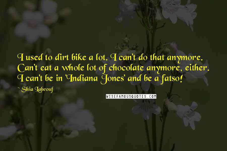 Shia Labeouf Quotes: I used to dirt bike a lot. I can't do that anymore. Can't eat a whole lot of chocolate anymore, either. I can't be in 'Indiana Jones' and be a fatso!