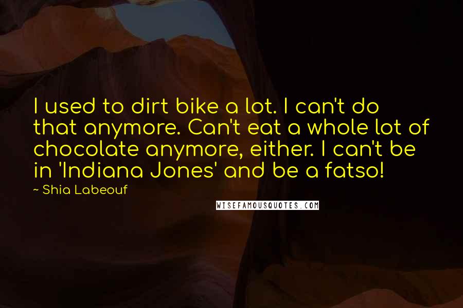 Shia Labeouf Quotes: I used to dirt bike a lot. I can't do that anymore. Can't eat a whole lot of chocolate anymore, either. I can't be in 'Indiana Jones' and be a fatso!