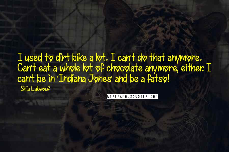 Shia Labeouf Quotes: I used to dirt bike a lot. I can't do that anymore. Can't eat a whole lot of chocolate anymore, either. I can't be in 'Indiana Jones' and be a fatso!