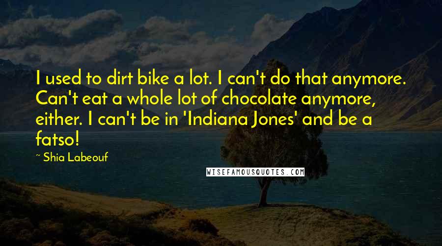 Shia Labeouf Quotes: I used to dirt bike a lot. I can't do that anymore. Can't eat a whole lot of chocolate anymore, either. I can't be in 'Indiana Jones' and be a fatso!