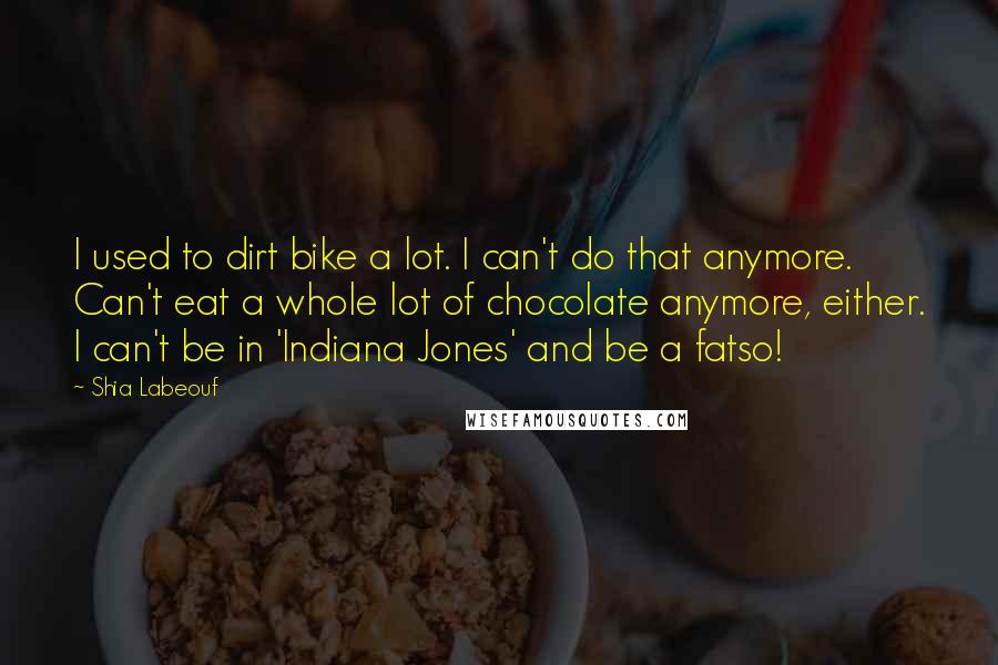 Shia Labeouf Quotes: I used to dirt bike a lot. I can't do that anymore. Can't eat a whole lot of chocolate anymore, either. I can't be in 'Indiana Jones' and be a fatso!