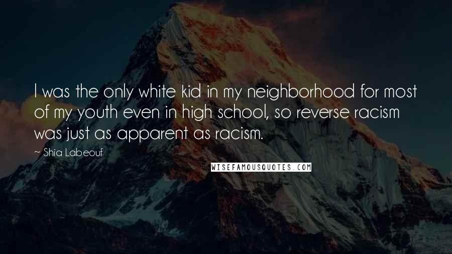 Shia Labeouf Quotes: I was the only white kid in my neighborhood for most of my youth even in high school, so reverse racism was just as apparent as racism.